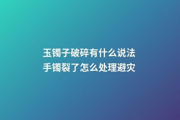 玉镯子破碎有什么说法 手镯裂了怎么处理避灾